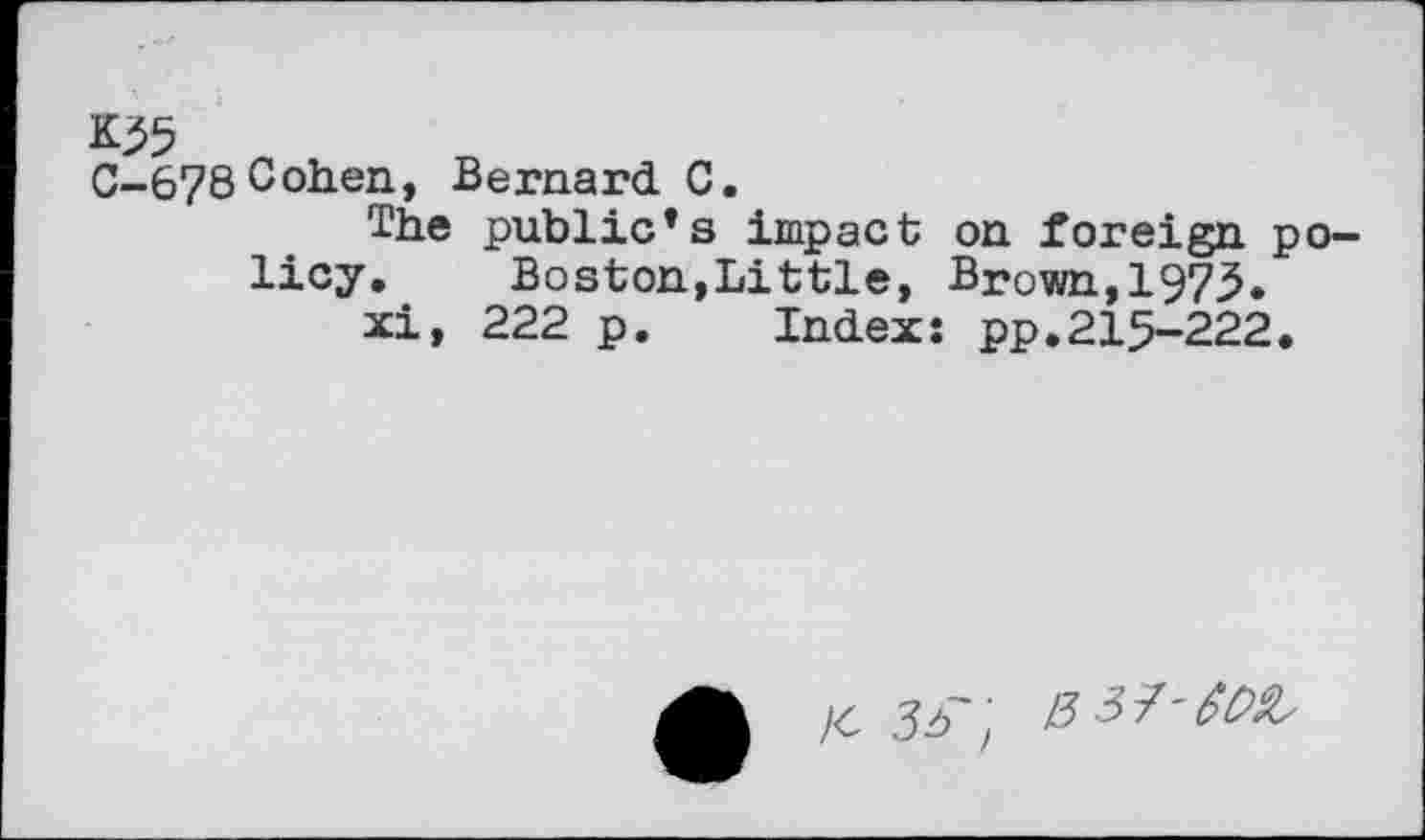 ﻿C-678Cohen, Bernard C.
The public*s impact on foreign policy. Boston,Little, Brown,1975.
xi, 222 p. Index: pp.215-222.
